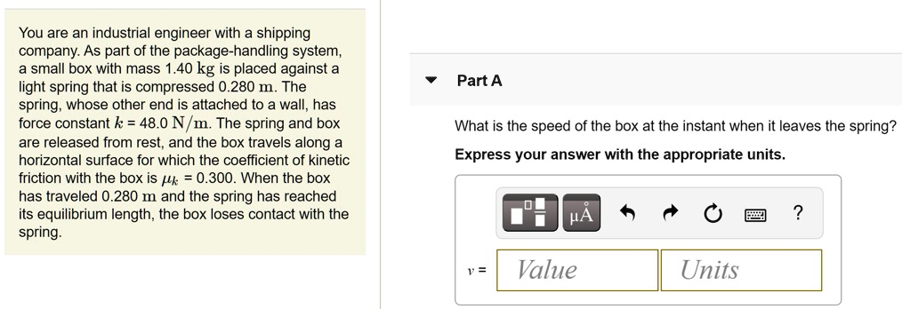 You are an industrial engineer with a shipping company. As part of the package-handling system, a small box with mass 1.40 kg is placed against a light spring that is compressed 0.280 m. The spring, whose other end is attached to a wall, has force constant k = 48.0 N/m. The spring and box are released from rest, and the box travels along a horizontal surface for which the coefficient of kinetic friction with the box is ?k = 0.300. When the box has traveled 0.280 m and the spring has reached its equilibrium length, the box loses contact with the spring.

Part A
What is the speed of the box at the instant when it leaves the spring?
Express your answer with the appropriate units.