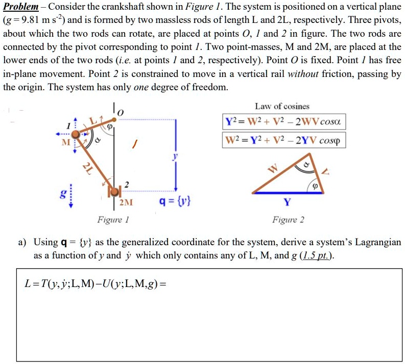 Problem - Consider the crankshaft shown in Figure 1. The system is positioned on a vertical plane
(g = 9.81 m s²) and is formed by two massless rods of length L and 2L, respectively. Three pivots,
about which the two rods can rotate, are placed at points O, 1 and 2 in figure. The two rods are
connected by the pivot corresponding to point 1. Two point-masses, M and 2M, are placed at the
lower ends of the two rods (i.e. at points 1 and 2, respectively). Point O is fixed. Point / has free
in-plane movement. Point 2 is constrained to move in a vertical rail without friction, passing by
the origin. The system has only one degree of freedom.
1
M
L1
lo
/
y
Law of cosines
Y² = W² + V² - 2WV cos?
W² = Y² + V² - 2YV cosp
2L
2
g
2M
q = y
Figure 1
W
?
?
Y
Figure 2
a) Using q = y as the generalized coordinate for the system, derive a system's Lagrangian
as a function of y and y which only contains any of L, M, and g (1.5 pt.).
L=T(y, y; L, M)-U(y;L,M,g) =