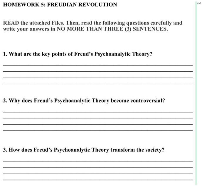 HOMEWORK 5: FREUDIAN REVOLUTION
READ the attached Files. Then, read the following questions carefully and write your answers in NO MORE THAN THREE (3) SENTENCES.
1. What are the key points of Freud's Psychoanalytic Theory?
2. Why does Freud's Psychoanalytic Theory become controversial?
3. How does Freud's Psychoanalytic Theory transform the society?