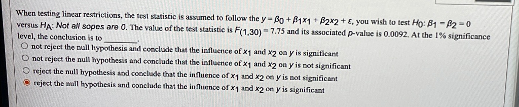 When testing linear restrictions, the test statistic is assumed to follow the y = β0 + β1x1 + β2x2 + ϵ, you wish to test H0: β1 = β2 = 0 versus HA: Not all sopes are 0. The value of the test statistic is F(1,30) = 7.75 and its associated p-value is 0.0092. At the 1% significance level, the conclusion is to
not reject the null hypothesis and conclude that the influence of x1 and x2 on y is significant
not reject the null hypothesis and conclude that the influence of x1 and x2 on y is not significant
reject the null hypothesis and conclude that the influence of x1 and x2 on y is not significant
reject the null hypothesis and conclude that the influence of x1 and x2 on y is significant