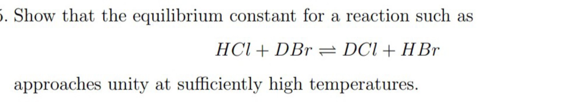 Show that the equilibrium constant for a reaction such as
[
mathrmHCl+mathrmDBr ightleftharpoons mathrmDCl+mathrmHBr
]
approaches unity at sufficiently high temperatures.