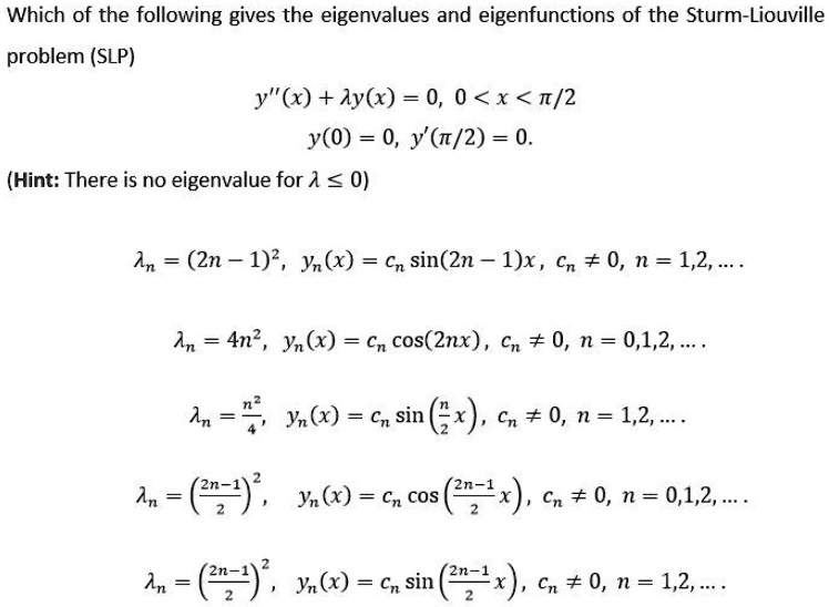 Which of the following gives the eigenvalues and eigenfunctions of the Sturm-Liouville
problem (SLP)
y”(x) + λy(x) = 0, 0 < x < π/2
y(0) = 0, y'(π/2) = 0.
(Hint: There is no eigenvalue for λ≤ 0)
= (2n - 1)^2, yn(x) = cn sin((2n-1)x), cn  0, n = 1,2,...
= 4n^2, yn(x) = cn cos(2nx), cn  0, n = 0,1,2,...
= (n^2)/(4), yn(x) = cn sin((n)/(2)x), cn  0, n = 1,2,...
= ((2n-1)/(2))^2, yn(x) = cn cos((2n-1)/(2)x), cn  0, n = 0,1,2,...
= ((2n-1)/(2))^2, yn(x) = cn sin((2n-1)/(2)x), cn  0, n = 1,2,...