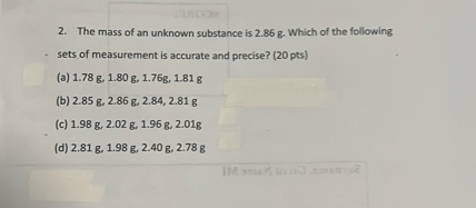 2. The mass of an unknown substance is 2.86 g. Which of the following sets of measurement is accurate and precise? (20 pts)
(a) 1.78 g, 1.80 g, 1.76g, 1.81 g
(b) 2.85 g, 2.86 g, 2.84, 2.81 g
(c) 1.98 g, 2.02 g, 1.96 g, 2.01g
(d) 2.81 g, 1.98 g, 2.40 g, 2.78 g