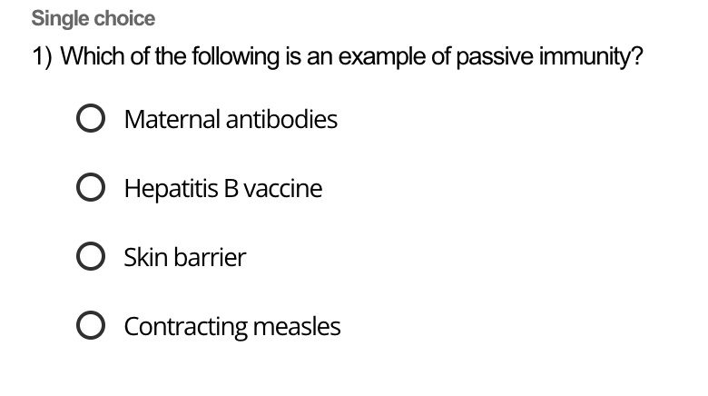 1) Which of the following is an example of passive immunity?

Maternal antibodies
Hepatitis B vaccine
Skin barrier
Contracting measles