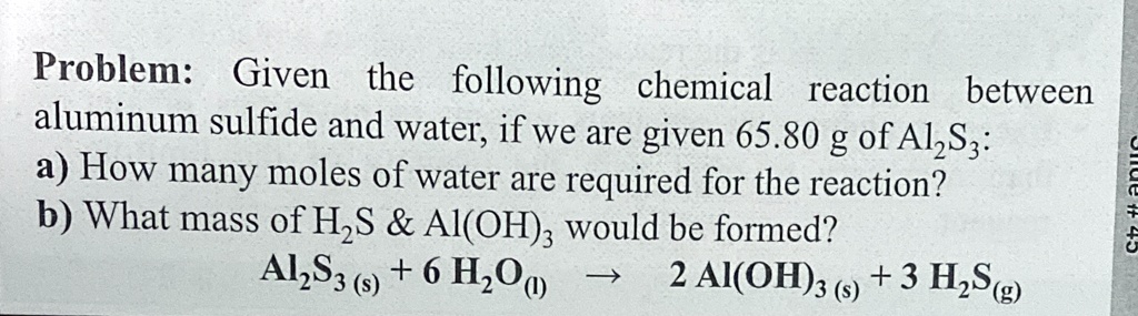 Problem: Given the following chemical reaction between aluminum sulfide and water, if we are given 65.80 g of Al2S3: a) How many moles of water are required for the reaction? b) What mass of H2S     Al(OH)3 would be formed? Al2S3(s) + 6 H2O(l) -> 2 Al(OH)3(s) + 3 H2S(g)