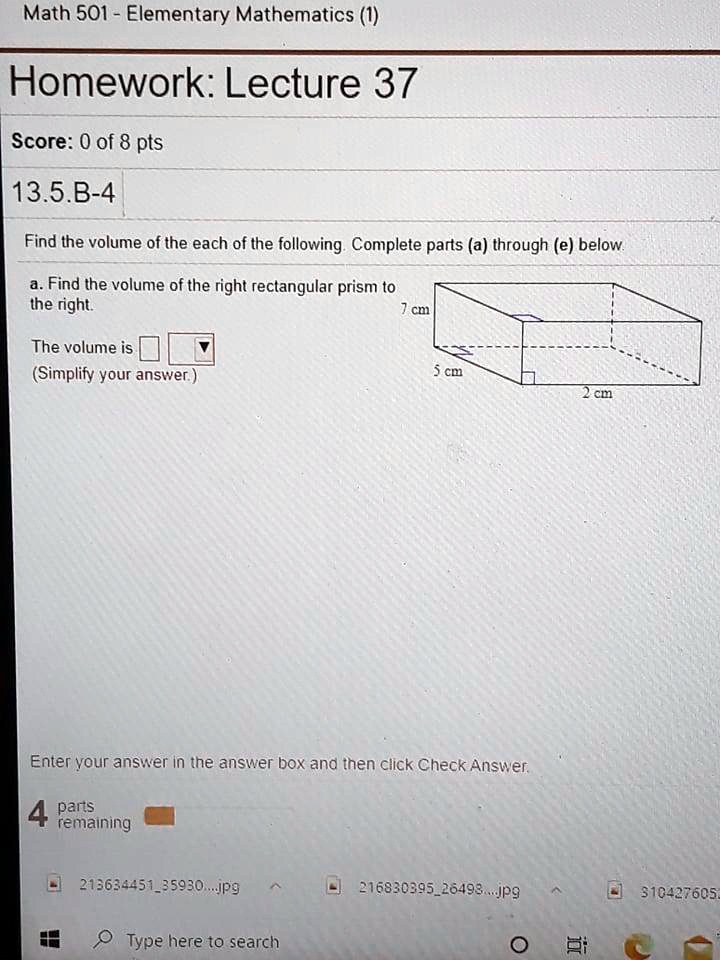 Math 501 - Elementary Mathematics (1)
Homework: Lecture 37
Score: 0 of 8 pts
13.5.B-4
Find the volume of the each of the following. Complete parts (a) through (e) below.
a. Find the volume of the right rectangular prism to
the right.
The volume is
(Simplify your answer.)
7 cm
5 cm
2 cm
Enter your answer in the answer box and then click Check Answer.
4 parts
remaining