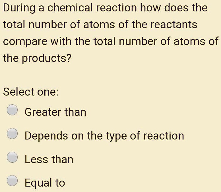 During a chemical reaction how does the total number of atoms of the reactants compare with the total number of atoms of the products?

Select one:
Greater than
Depends on the type of reaction
Less than
Equal to