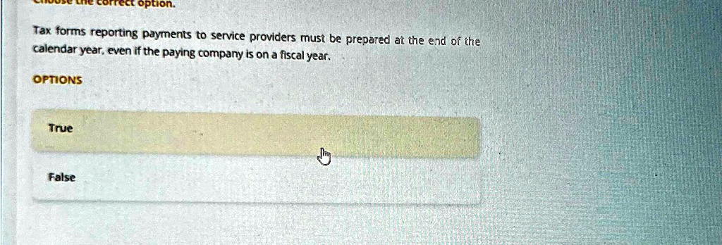 orrect option.
Tax forms reporting payments to service providers must be prepared at the end of the
calendar year, even if the paying company is on a fiscal year.
OPTIONS
True
False