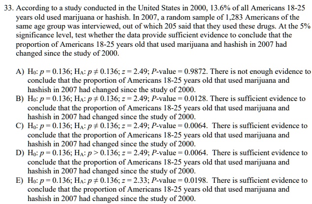 33. According to a study conducted in the United States in 2000, 13.6% of all Americans 18-25 years old used marijuana or hashish. In 2007, a random sample of 1,283 Americans of the same age group was interviewed, out of which 205 said that they used these drugs. At the 5% significance level, test whether the data provide sufficient evidence to conclude that the proportion of Americans 18-25 years old that used marijuana and hashish in 2007 had changed since the study of 2000.

A) H0: p = 0.136; HA: p ? 0.136; z = 2.49; P-value = 0.9872. There is not enough evidence to conclude that the proportion of Americans 18-25 years old that used marijuana and hashish in 2007 had changed since the study of 2000.
B) H0: p = 0.136; HA: p ? 0.136; z = 2.49; P-value = 0.0128. There is sufficient evidence to conclude that the proportion of Americans 18-25 years old that used marijuana and hashish in 2007 had changed since the study of 2000.
C) H0: p = 0.136; HA: p ? 0.136; z = 2.49; P-value = 0.0064. There is sufficient evidence to conclude that the proportion of Americans 18-25 years old that used marijuana and hashish in 2007 had changed since the study of 2000.
D) H0: p = 0.136; HA: p > 0.136; z = 2.49; P-value = 0.0064. There is sufficient evidence to conclude that the proportion of Americans 18-25 years old that used marijuana and hashish in 2007 had changed since the study of 2000.
E) H0: p = 0.136; HA: p ? 0.136; z = 2.33; P-value = 0.0198. There is sufficient evidence to conclude that the proportion of Americans 18-25 years old that used marijuana and hashish in 2007 had changed since the study of 2000.
