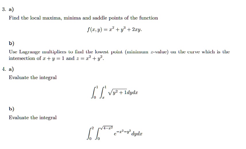 3. a)
Find the local maxima, minima and saddle points of the function
f(x,y) = x^2 + y^3 + 2xy.
b)
Use Lagrange multipliers to find the lowest point (minimum z-value) on the curve which is the
intersection of x + y = 1 and z = x^2 + y^2.
4. a)
Evaluate the integral
∫0^1 ^1 √(y^2 + 1) dydx
b)
Evaluate the integral
∫0^2 ∫0^√(4-x^2) e^-x^2 - y^2 dydx
