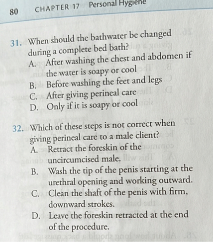 31. When should the bathwater be changed during a complete bed bath?
A. After washing the chest and abdomen if the water is soapy or cool
B. Before washing the feet and legs
C. After giving perineal care
D. Only if it is soapy or cool

32. Which of these steps is not correct when giving perineal care to a male client?
A. Retract the foreskin of the uncircumcised male.
B. Wash the tip of the penis starting at the urethral opening and working outward.
C. Clean the shaft of the penis with firm, downward strokes.
D. Leave the foreskin retracted at the end of the procedure.