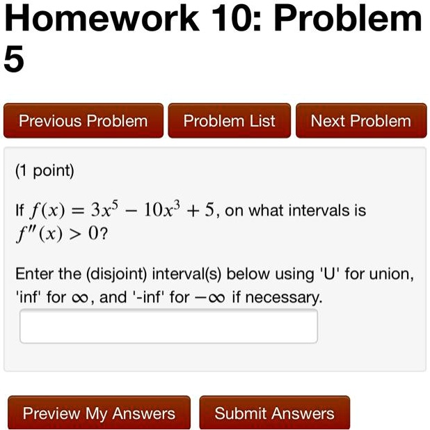 Homework 10: Problem 5
(1 point)
If f(x) = 3x^5 - 10x^3 + 5, on what intervals is f”(x) > 0?
Enter the (disjoint) interval(s) below using 'U' for union, 'inf' for infinity, and '-inf' for negative infinity if necessary.