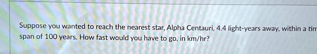 Suppose you wanted to reach the nearest star, Alpha Centauri, 4.4 light-years away, within a time span of 100 years. How fast would you have to go, in km/hr?