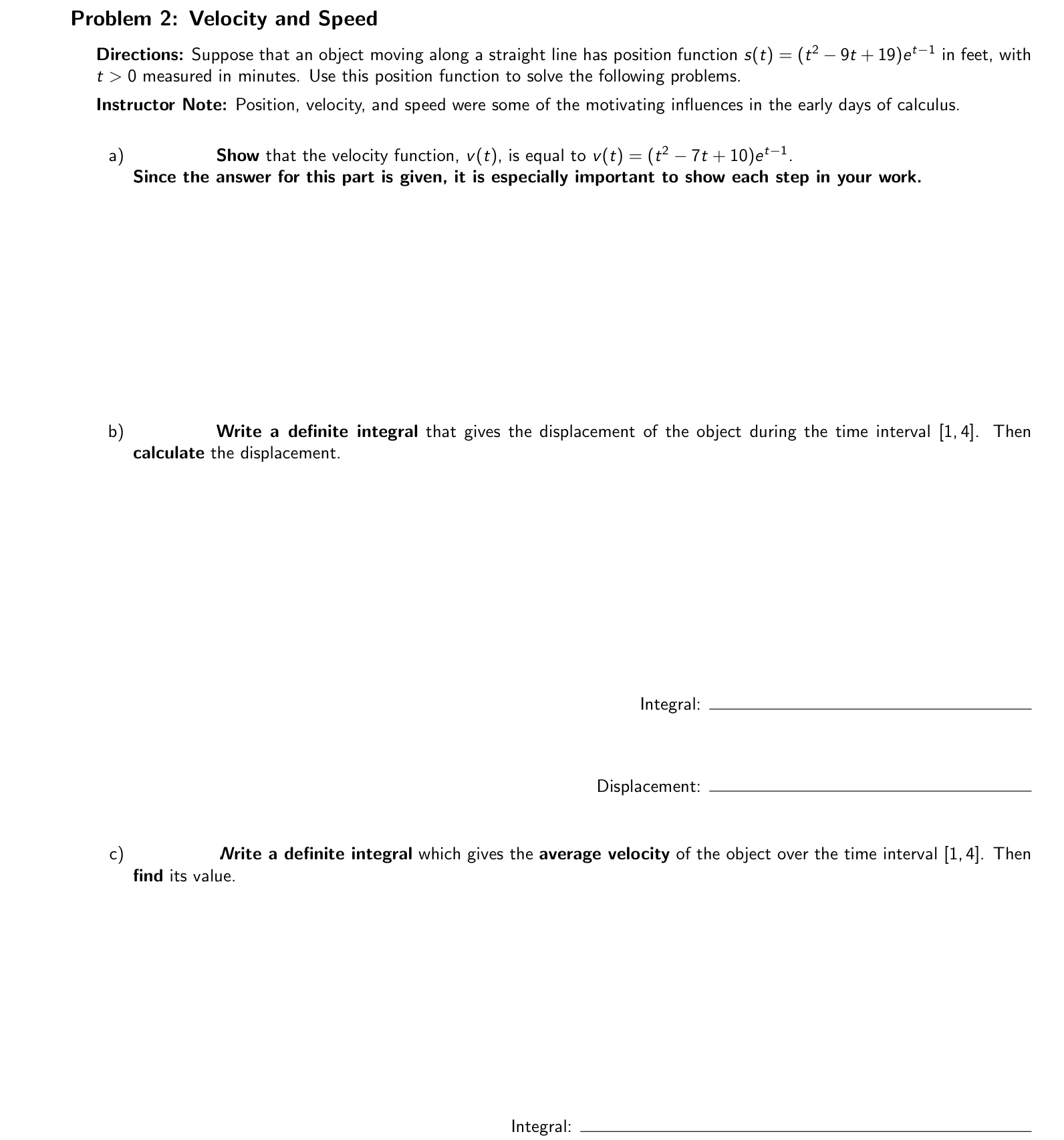 Problem 2: Velocity and Speed
Directions: Suppose that an object moving along a straight line has position function s(t) = (t^2 - 9t + 19)e^t-1 in feet, with t > 0 measured in minutes. Use this position function to solve the following problems.
Instructor Note: Position, velocity, and speed were some of the motivating influences in the early days of calculus.
a) Show that the velocity function, v(t), is equal to v(t) = (t^2 - 7t + 10)e^t-1.
Since the answer for this part is given, it is especially important to show each step in your work.
b) Write a definite integral that gives the displacement of the object during the time interval [1, 4]. Then calculate the displacement.
Integral:
Displacement:
c) Write a definite integral which gives the average velocity of the object over the time interval [1, 4]. Then find its value.
Integral: