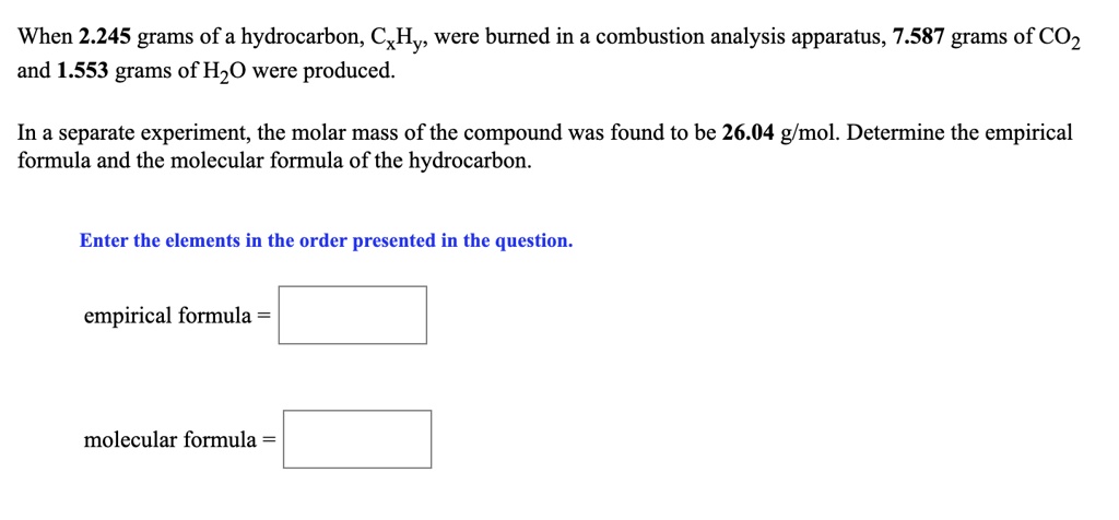 When 2.245 grams of a hydrocarbon, CxHy, were burned in a combustion analysis apparatus, 7.587 grams of CO2 and 1.553 grams of H2O were produced.
In a separate experiment, the molar mass of the compound was found to be 26.04 g/mol. Determine the empirical formula and the molecular formula of the hydrocarbon.
Enter the elements in the order presented in the question.
empirical formula =
molecular formula =