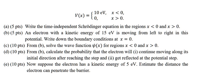 V(x) = 
10 eV, x < 0,
0, x > 0.
(a) (5 pts) Write the time-independent Schro?dinger equation in the regions x < 0 and x > 0.
(b) (5 pts) An electron with a kinetic energy of 15 eV is moving from left to right in this
potential. Write down the boundary conditions at x = 0.
(c) (10 pts) From (b), solve the wave function ?(x) for regions x < 0 and x > 0.
(d) (10 pts) From (b), calculate the probability that the electron will (i) continue moving along its
initial direction after reaching the step and (ii) get reflected at the potential step.
(e) (10 pts) Now suppose the electron has a kinetic energy of 5 eV. Estimate the distance the
electron can penetrate the barrier.