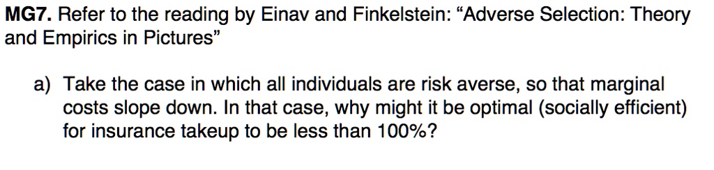 MG7. Refer to the reading by Einav and Finkelstein: "Adverse Selection: Theory and Empirics in Pictures"
a) Take the case in which all individuals are risk averse, so that marginal costs slope down. In that case, why might it be optimal (socially efficient) for insurance takeup to be less than 100%?