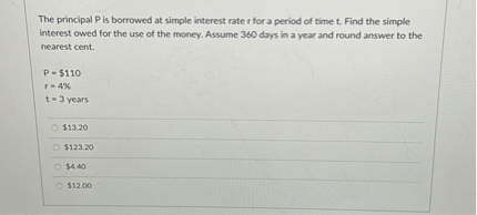 The principal P is borrowed at simple interest rate r for a period of time t. Find the simple interest owed for the use of the money. Assume 360 days in a year and round answer to the nearest cent.

P = 110
r = 4%
t = 3 years13.20
123.204.40
12.00