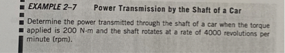 EXAMPLE 2-7 Power Transmission by the Shaft of a Car
Determine the power transmitted through the shaft of a car when the torque applied is 200 N-m and the shaft rotates at a rate of 4000 revolutions per minute (rpm).