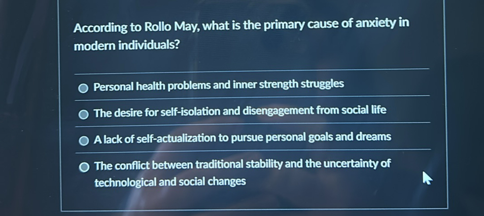 According to Rollo May, what is the primary cause of anxiety in modern individuals?
Personal health problems and inner strength struggles
The desire for self-isolation and disengagement from social life
A lack of self-actualization to pursue personal goals and dreams
The conflict between traditional stability and the uncertainty of technological and social changes