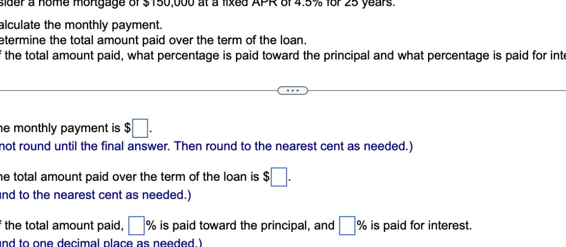 Consider a home mortgage of 150,000 at a fixed APR of 4.5% for 25 years.
Calculate the monthly payment.
Determine the total amount paid over the term of the loan.
Of the total amount paid, what percentage is paid toward the principal and what percentage is paid for interest.
The monthly payment is .
(Do not round until the final answer. Then round to the nearest cent as needed.)
The total amount paid over the term of the loan is .
(Round to the nearest cent as needed.)
Of the total amount paid, % is paid toward the principal, and % is paid for interest.
(Round to one decimal place as needed.)