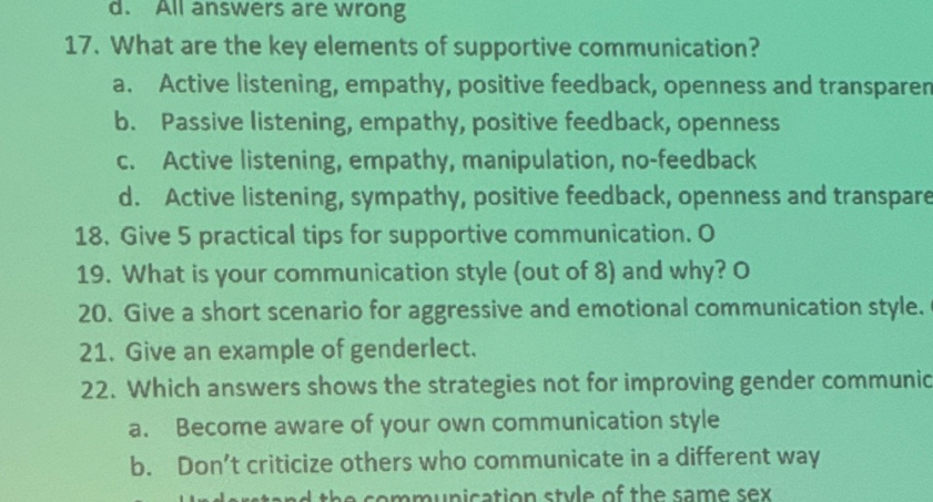 17. What are the key elements of supportive communication?
a. Active listening, empathy, positive feedback, openness and transparen
b. Passive listening, empathy, positive feedback, openness
c. Active listening, empathy, manipulation, no-feedback
d. Active listening, sympathy, positive feedback, openness and transpare
18. Give 5 practical tips for supportive communication. O
19. What is your communication style (out of 8) and why? O
20. Give a short scenario for aggressive and emotional communication style. O
21. Give an example of genderlect.
22. Which answers shows the strategies not for improving gender communic
a. Become aware of your own communication style
b. Don't criticize others who communicate in a different way