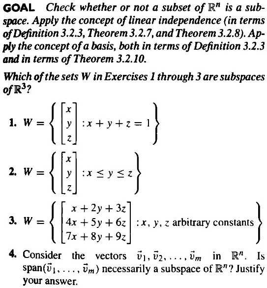 GOAL Check whether or not a subset of R^n is a subspace. Apply the concept of linear independence (in terms of Definition 3.2.3, Theorem 3.2.7, and Theorem 3.2.8). Apply the concept of a basis, both in terms of Definition 3.2.3 and in terms of Theorem 3.2.10.

Which of the sets W in Exercises 1 through 3 are subspaces of R^3?

1. W = [x y z] : x + y + z = 1
2. W = [x y z] : x ? y ? z
3. W = [x + 2y + 3z 4x + 5y + 6z 7x + 8y + 9z] : x, y, z arbitrary constants
4. Consider the vectors v1, v2, ..., vm in R^n. Is span(v1, ..., vm) necessarily a subspace of R^n? Justify your answer.