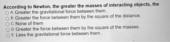 According to Newton, the greater the masses of interacting objects, the
A. Greater the gravitational force between them.
B. Greater the force between them by the square of the distance.
C. None of them
D. Greater the force between them by the square of the masses.
E. Less the gravitational force between them.