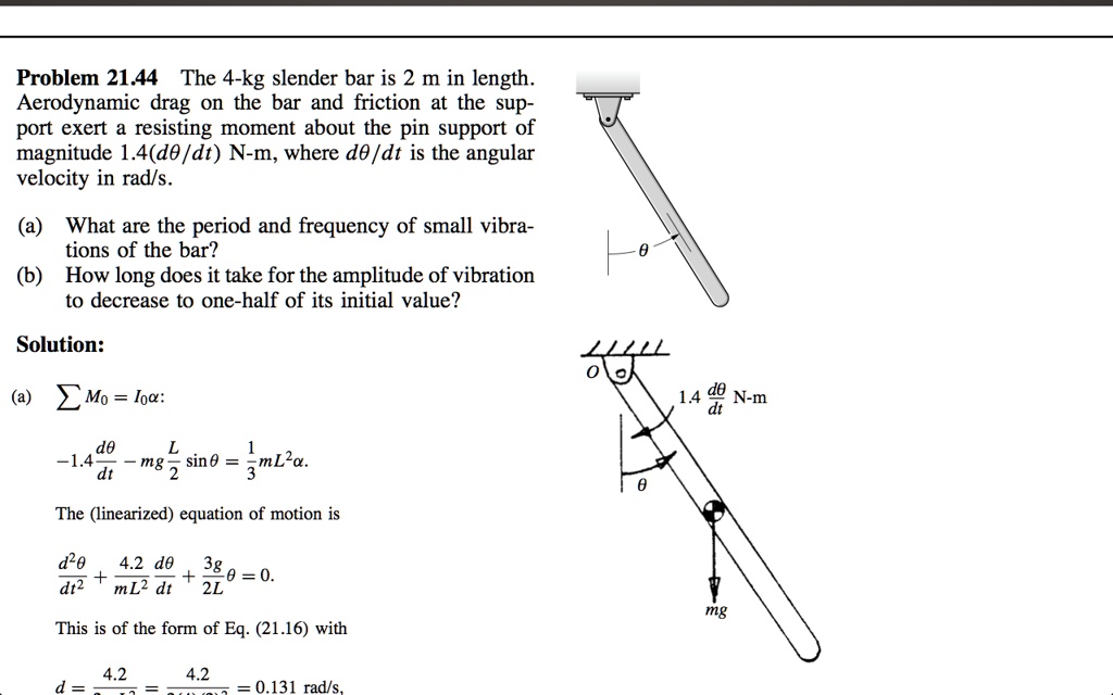 Problem 21.44 The 4-kg slender bar is 2 m in length.
Aerodynamic drag on the bar and friction at the sup-
port exert a resisting moment about the pin support of
magnitude 1.4(d?/dt) N-m, where d?/dt is the angular
velocity in rad/s.

(a) What are the period and frequency of small vibra-
tions of the bar?
(b) How long does it take for the amplitude of vibration
to decrease to one-half of its initial value?

Solution:

(a) ? M0 = I0?:

-1.4 d?/dt - mg (L/2) sin ? = 1/3 mL^2 ?.

The (linearized) equation of motion is

d^2?/dt^2 + (4.2/mL^2) d?/dt + (3g/2L) ? = 0.

This is of the form of Eq. (21.16) with

d = 4.2/mL^2 = 4.2/(4)(2)^2 = 0.2625 rad/s.
