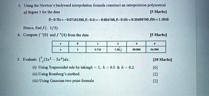 3. Using the Newton's backward interpolation formula construct an interpolation polynomial
of degree 3 for the data [5 Marks]
f(-0.75) = -0.07181250, f(-0.5) = -0.024750, f(-0.25) = 0.33493750, f(0) = 1.1010.
Hence, find f(-1/3).
4. Compute f'(0) and f”(4) from the data [5 Marks]
x 0 1 2 3 4
y 1 2.718 7.389 20.086 54.598
5. Evaluate ?-1^1 (3x^2 - 5x^4)dx. [10 Marks]
(i) Using Trapezoidal rule by taking h = 1, h = 0.5     h = 0.2. [6]
(ii) Using Romberg's method. [2]
(iii) Using Gaussian two point formula [2]