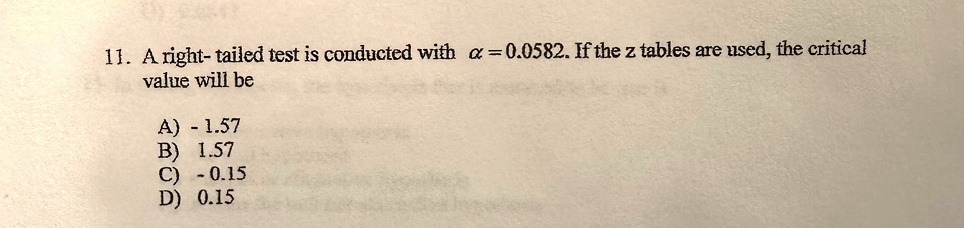 11. A right-tailed test is conducted with α = 0.0582. If the z tables are used, the critical value will be
A) - 1.57
B) 1.57
C) -0.15
D) 0.15