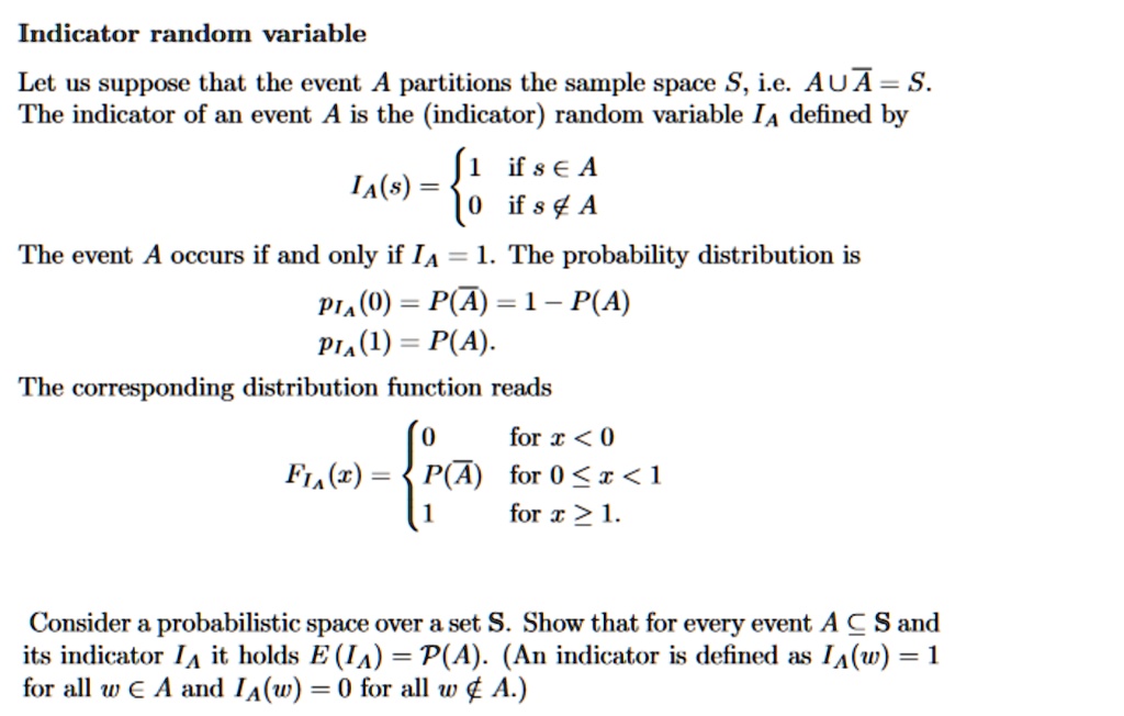 Indicator random variable
Let us suppose that the event A partitions the sample space S, i.e. A ∪A = S.
The indicator of an event A is the (indicator) random variable IA defined by
IA(s) =  1    if  s ∈ A
 0    if  s ∉ A
The event A occurs if and only if IA = 1. The probability distribution is
pIA(0) = P(A) = 1 - P(A)
pIA(1) = P(A).
The corresponding distribution function reads
FIA(x) =  0    for  x < 0
 P(A)    for  0 ≤ x < 1
 1    for  x ≥ 1.
Consider a probabilistic space over a set S. Show that for every event A ⊆ S and
its indicator IA it holds E(IA) = P(A). (An indicator is defined as IA(w) = 1
for all w ∈ A and IA(w) = 0 for all w ∉ A.)