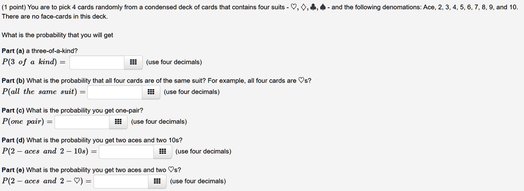 (1 point) You are to pick 4 cards randomly from a condensed deck of cards that contains four suits - ?, ?, ?, ? - and the following denominations: Ace, 2, 3, 4, 5, 6, 7, 8, 9, and 10. There are no face-cards in this deck. What is the probability that you will get Part (a) a three-of-a-kind? P(3 of a kind) = (use four decimals) Part (b) What is the probability that all four cards are of the same suit? For example, all four cards are ?s? P(all the same suit) = (use four decimals) Part (c) What is the probability you get one-pair? P(one pair) = (use four decimals) Part (d) What is the probability you get two aces and two 10s? P(2 – aces and 2 – 10s) = (use four decimals) Part (e) What is the probability you get two aces and two ?s? P(2 – aces and 2 – ?) = (use four decimals)