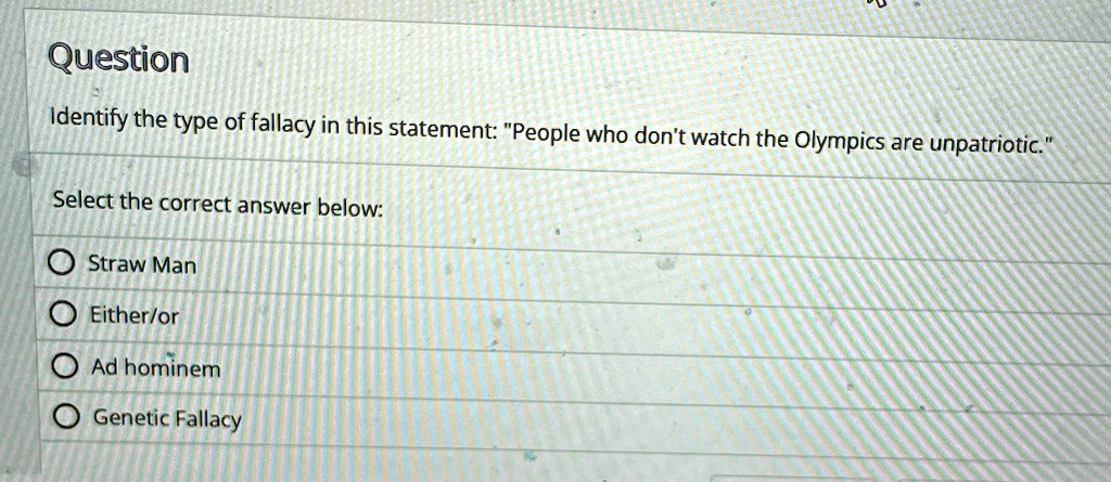 Question
Identify the type of fallacy in this statement: "People who don't watch the Olympics are unpatriotic."
Select the correct answer below:
Straw Man
Either/or
Ad hominem
Genetic Fallacy