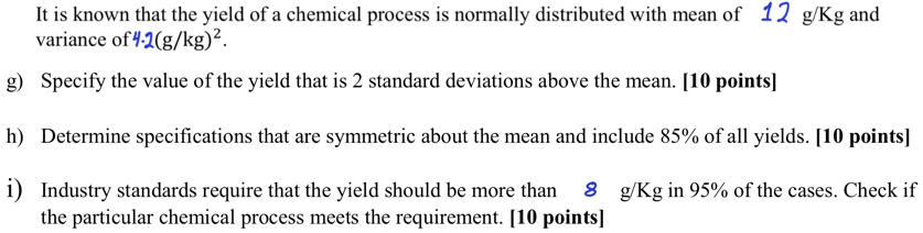 It is known that the yield of a chemical process is normally distributed with mean of 12 g/Kg and variance of 4.2(g/kg)^2.
g) Specify the value of the yield that is 2 standard deviations above the mean. [10 points]
h) Determine specifications that are symmetric about the mean and include 85% of all yields. [10 points]
i) Industry standards require that the yield should be more than 8 g/Kg in 95% of the cases. Check if the particular chemical process meets the requirement. [10 points]