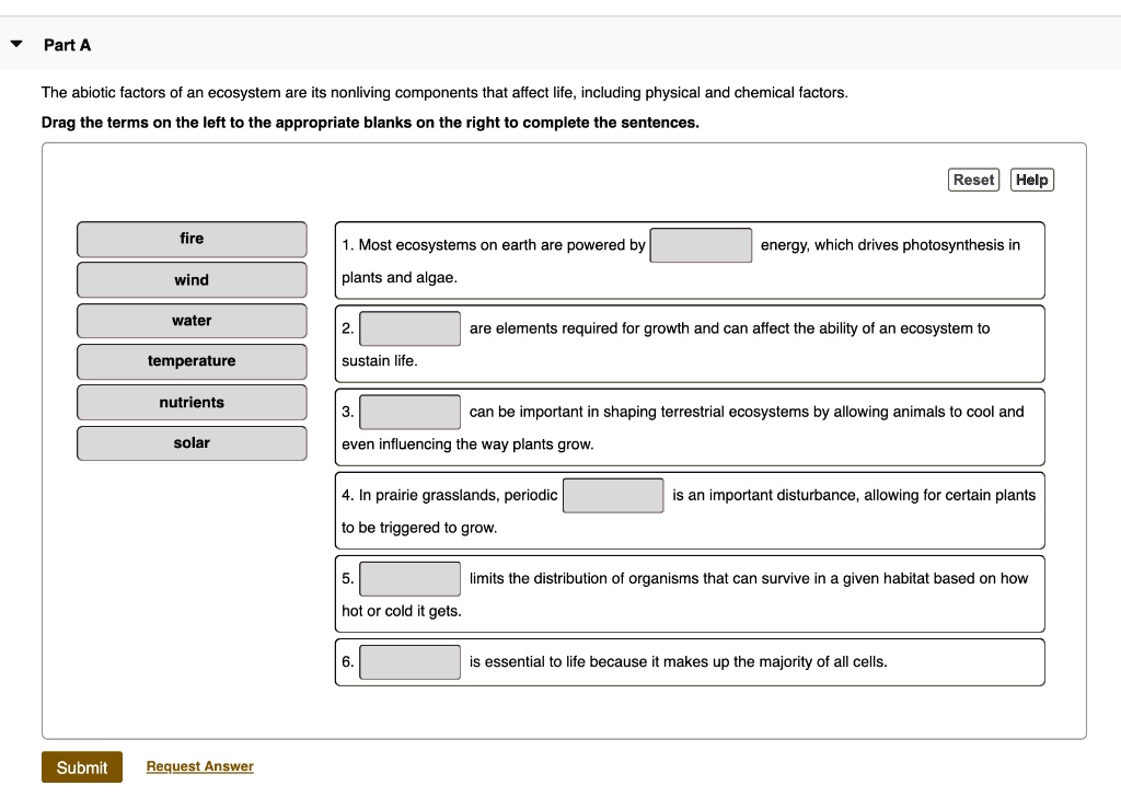 Part A
The abiotic factors of an ecosystem are its nonliving components that affect life, including physical and chemical factors.
Drag the terms on the left to the appropriate blanks on the right to complete the sentences.
fire
wind
water
temperature
nutrients
solar
1. Most ecosystems on earth are powered by energy, which drives photosynthesis in plants and algae.
2. are elements required for growth and can affect the ability of an ecosystem to sustain life.
3. can be important in shaping terrestrial ecosystems by allowing animals to cool and even influencing the way plants grow.
4. In prairie grasslands, periodic is an important disturbance, allowing for certain plants to be triggered to grow.
5. limits the distribution of organisms that can survive in a given habitat based on how hot or cold it gets.
6. is essential to life because it makes up the majority of all cells.