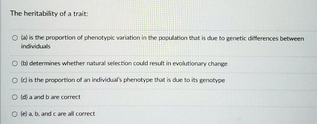 The heritability of a trait:

(a) is the proportion of phenotypic variation in the population that is due to genetic differences between individuals
(b) determines whether natural selection could result in evolutionary change
(c) is the proportion of an individual's phenotype that is due to its genotype
(d) a and b are correct
(e) a, b, and c are all correct