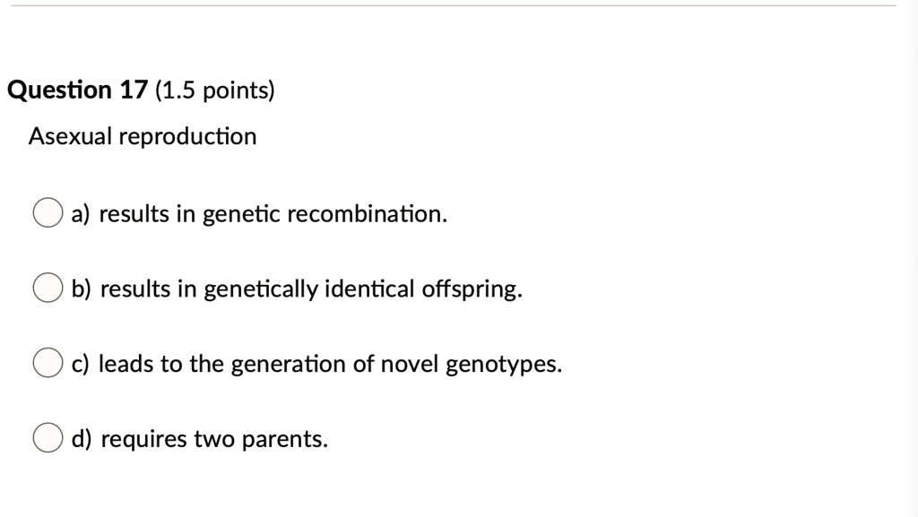 Asexual reproduction
a) results in genetic recombination.
b) results in genetically identical offspring.
c) leads to the generation of novel genotypes.
d) requires two parents.
