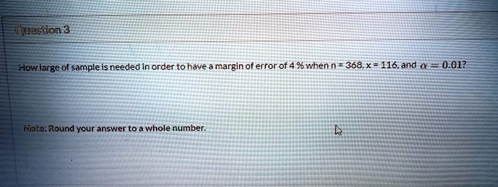 Question 3
How large of a sample is needed in order to have a margin of error of 4% when n = 368, x = 116, and ? = 0.01?
Note: Round your answer to a whole number.
