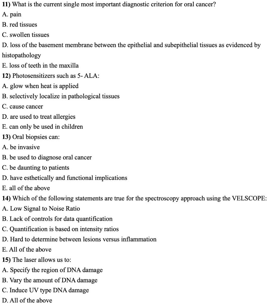 11) What is the current single most important diagnostic criterion for oral cancer?
A. pain
B. red tissues
C. swollen tissues
D. loss of the basement membrane between the epithelial and subepithelial tissues as evidenced by histopathology
E. loss of teeth in the maxilla
12) Photosensitizers such as 5- ALA:
A. glow when heat is applied
B. selectively localize in pathological tissues
C. cause cancer
D. are used to treat allergies
E. can only be used in children
13) Oral biopsies can:
A. be invasive
B. be used to diagnose oral cancer
C. be daunting to patients
D. have esthetically and functional implications
E. all of the above
14) Which of the following statements are true for the spectroscopy approach using the VELSCOPE:
A. Low Signal to Noise Ratio
B. Lack of controls for data quantification
C. Quantification is based on intensity ratios
D. Hard to determine between lesions versus inflammation
E. All of the above
15) The laser allows us to:
A. Specify the region of DNA damage
B. Vary the amount of DNA damage
C. Induce UV type DNA damage
D. All of the above