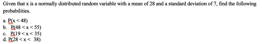 Given that x is a normally distributed random variable with a mean of 28 and a standard deviation of 7, find the following probabilities.

a. P(x < 48)
b. P(48 < x < 55)
c. P(19 < x < 35)
d. P(28 < x < 38)