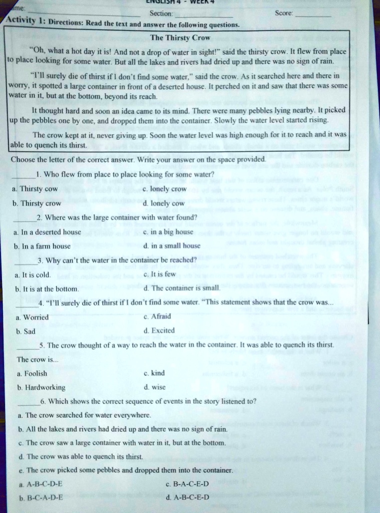 Activity 1: Directions: Read the text and answer the following questions.
The Thirsty Crow
?Oh, what a hot day it is! And not a drop of water in sight!? said the thirsty crow. It flew from place to place looking for some water. But all the lakes and rivers had dried up and there was no sign of rain.
?I'll surely die of thirst if I don't find some water,? said the crow. As it searched here and there in worry, it spotted a large container in front of a deserted house. It perched on it and saw that there was some water in it, but at the bottom, beyond its reach.
It thought hard and soon an idea came to its mind. There were many pebbles lying nearby. It picked up the pebbles one by one, and dropped them into the container. Slowly the water level started rising.
The crow kept at it, never giving up. Soon the water level was high enough for it to reach and it was able to quench its thirst.
Choose the letter of the correct answer. Write your answer on the space provided.
1. Who flew from place to place looking for some water?
a. Thirsty cow c. lonely crow
b. Thirsty crow d. lonely cow
2. Where was the large container with water found?
a. In a deserted house c. in a big house
b. In a farm house d. in a small house
3. Why can't the water in the container be reached?
a. It is cold c. It is few
b. It is at the bottom d. The container is small.
4. ?I'll surely die of thirst if I don't find some water. ?This statement shows that the crow was...
a. Worried c. Afraid
b. Sad d. Excited
5. The crow thought of a way to reach the water in the container. It was able to quench its thirst.
The crow is...
a. Foolish c. kind
b. Hardworking d. wise
6. Which shows the correct sequence of events in the story listened to?
a. The crow searched for water everywhere.
b. All the lakes and rivers had dried up and there was no sign of rain.
c. The crow saw a large container with water in it, but at the bottom.
d. The crow was able to quench its thirst.
e. The crow picked some pebbles and dropped them into the container.
a. A-B-C-D-E c. B-A-C-E-D
b. B-C-A-D-E d. A-B-C-E-D