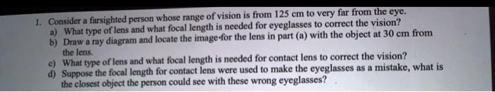 1. Consider a farsighted person whose range of vision is from 125 cm to very far from the eye.
a) What type of lens and what focal length is needed for eyeglasses to correct the vision?
b) Draw a ray diagram and locate the image for the lens in part (a) with the object at 30 cm from
the lens.
c) What type of lens and what focal length is needed for contact lens to correct the vision?
d) Suppose the focal length for contact lens were used to make the eyeglasses as a mistake, what is
the closest object the person could see with these wrong eyeglasses?