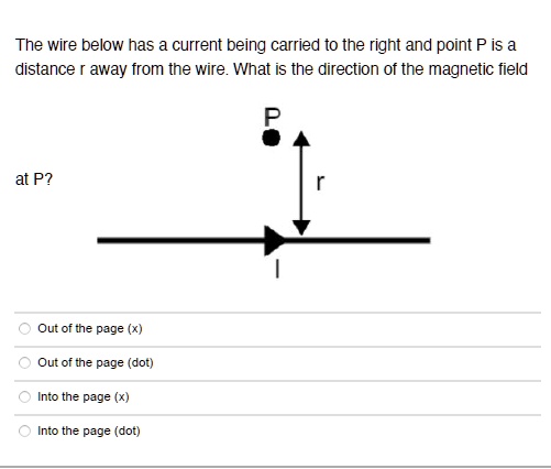 The wire below has a current being carried to the right and point P is a distance r away from the wire. What is the direction of the magnetic field at P?
Out of the page (x)
Out of the page (dot)
Into the page (x)
Into the page (dot)