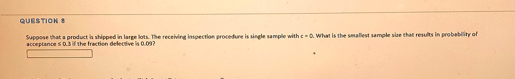 Suppose that a product is shipped in large lots. The receiving inspection procedure is single sample with c = 0. What is the smallest sample size that results in probability of acceptance ? 0.3 if the fraction defective is 0.09?