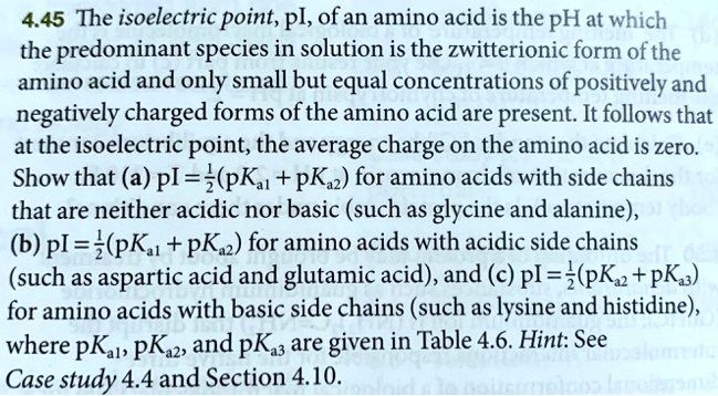 The isoelectric point, pI, of an amino acid is the pH at which the predominant species in solution is the zwitterionic form of the amino acid and only small but equal concentrations of positively and negatively charged forms of the amino acid are present. It follows that at the isoelectric point, the average charge on the amino acid is zero. Show that (a) pI = 1/2(pKa1 + pKa2) for amino acids with side chains that are neither acidic nor basic (such as glycine and alanine), (b) pI = 1/2(pKa1 + pKa2) for amino acids with acidic side chains (such as aspartic acid and glutamic acid), and (c) pI = 1/2(pKa2 + pKa3) for amino acids with basic side chains (such as lysine and histidine), where pKa1, pKa2, and pKa3 are given in Table 4.6. Hint: See Case study 4.4 and Section 4.10.