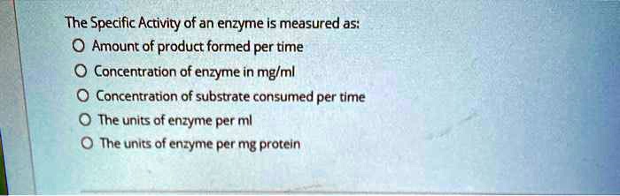 The Specific Activity of an enzyme is measured as:
Amount of product formed per time
Concentration of enzyme in mg/ml
Concentration of substrate consumed per time
The units of enzyme per ml
The units of enzyme per mg protein