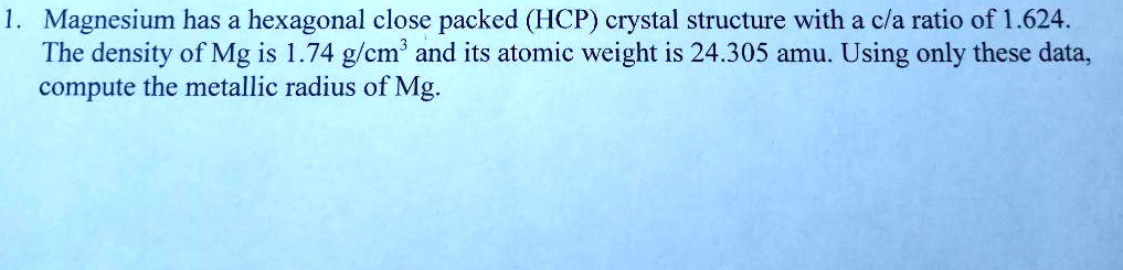 1. Magnesium has a hexagonal close packed (HCP) crystal structure with a c/a ratio of 1.624.
The density of Mg is 1.74 g/cm³ and its atomic weight is 24.305 amu. Using only these data,
compute the metallic radius of Mg.