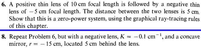 6. A positive thin lens of 10 cm focal length is followed by a negative thin
 lens of -5 cm focal length. The distance between the two lenses is 5 cm.
Show that this is a zero-power system, using the graphical ray-tracing rules
of this chapter.
8. Repeat Problem 6, but with a negative lens, K = -0.1 cm^-1, and a concave
mirror, r = -15 cm, located 5 cm behind the lens.