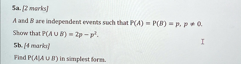 5a. [2 marks]
A and B are independent events such that P(A) = P(B) = p, p ? 0.
Show that P(A U B) = 2p - p^2.
5b. [4 marks]
Find P(A|A U B) in simplest form.